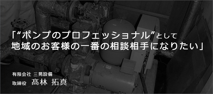 ポンプのプロフェッショナルとして地域のお客様の一番の相談相手になりたい